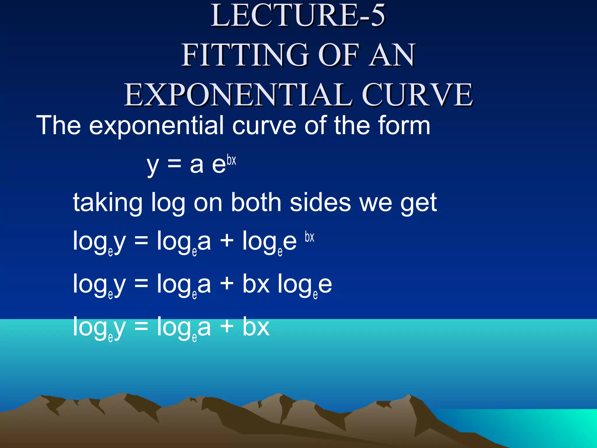 LECTURE-5
          FITTING OF AN
       EXPONENTIAL CURVE
The exponential curve of the form
         y = a ebx
  taking log on both sides we get
  logey = logea + logee bx
   logey = logea + bx logee
   logey = logea + bx
 
