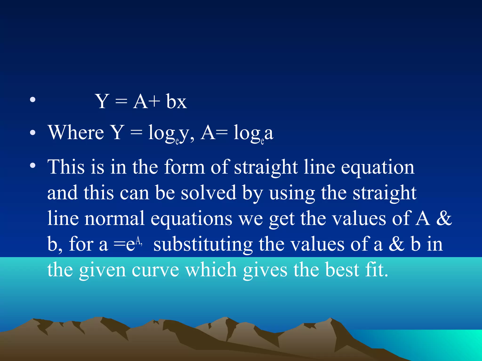 •     Y = A+ bx
• Where Y = logey, A= logea
• This is in the form of straight line equation
  and this can be solved by using the straight
  line normal equations we get the values of A &
  b, for a =eA, substituting the values of a & b in
  the given curve which gives the best fit.
 