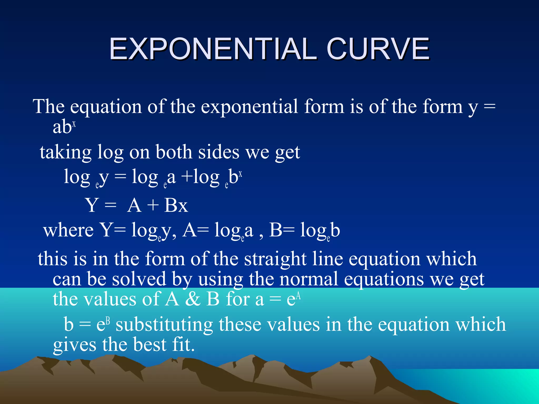 EXPONENTIAL CURVE
The equation of the exponential form is of the form y =
   abx
 taking log on both sides we get
    log ey = log ea +log ebx
       Y = A + Bx
  where Y= logey, A= logea , B= logeb
this is in the form of the straight line equation which
   can be solved by using the normal equations we get
   the values of A & B for a = eA
    b = eB substituting these values in the equation which
   gives the best fit.
 