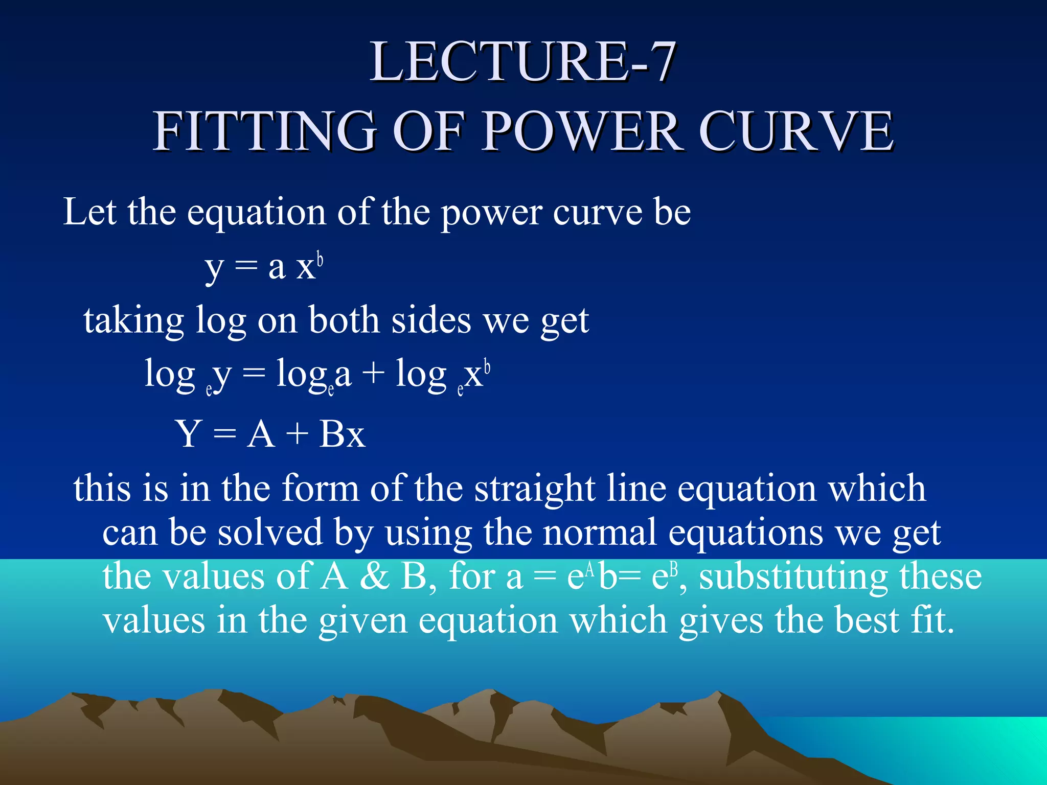 LECTURE-7
     FITTING OF POWER CURVE
Let the equation of the power curve be
          y = a xb
 taking log on both sides we get
     log ey = logea + log exb
       Y = A + Bx
this is in the form of the straight line equation which
  can be solved by using the normal equations we get
  the values of A & B, for a = eA b= eB, substituting these
  values in the given equation which gives the best fit.
 