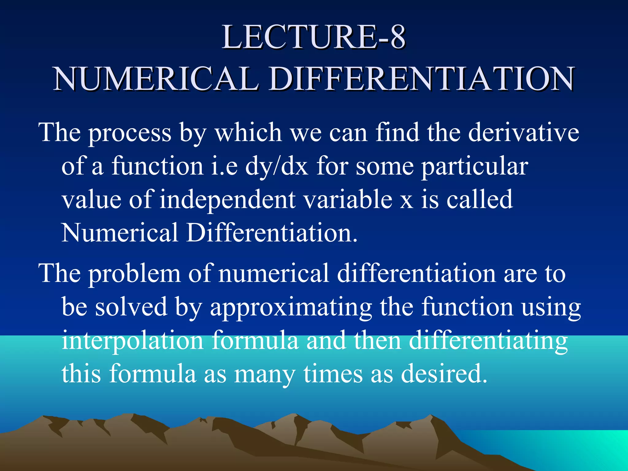 LECTURE-8
 NUMERICAL DIFFERENTIATION
The process by which we can find the derivative
 of a function i.e dy/dx for some particular
 value of independent variable x is called
 Numerical Differentiation.
The problem of numerical differentiation are to
 be solved by approximating the function using
 interpolation formula and then differentiating
 this formula as many times as desired.
 