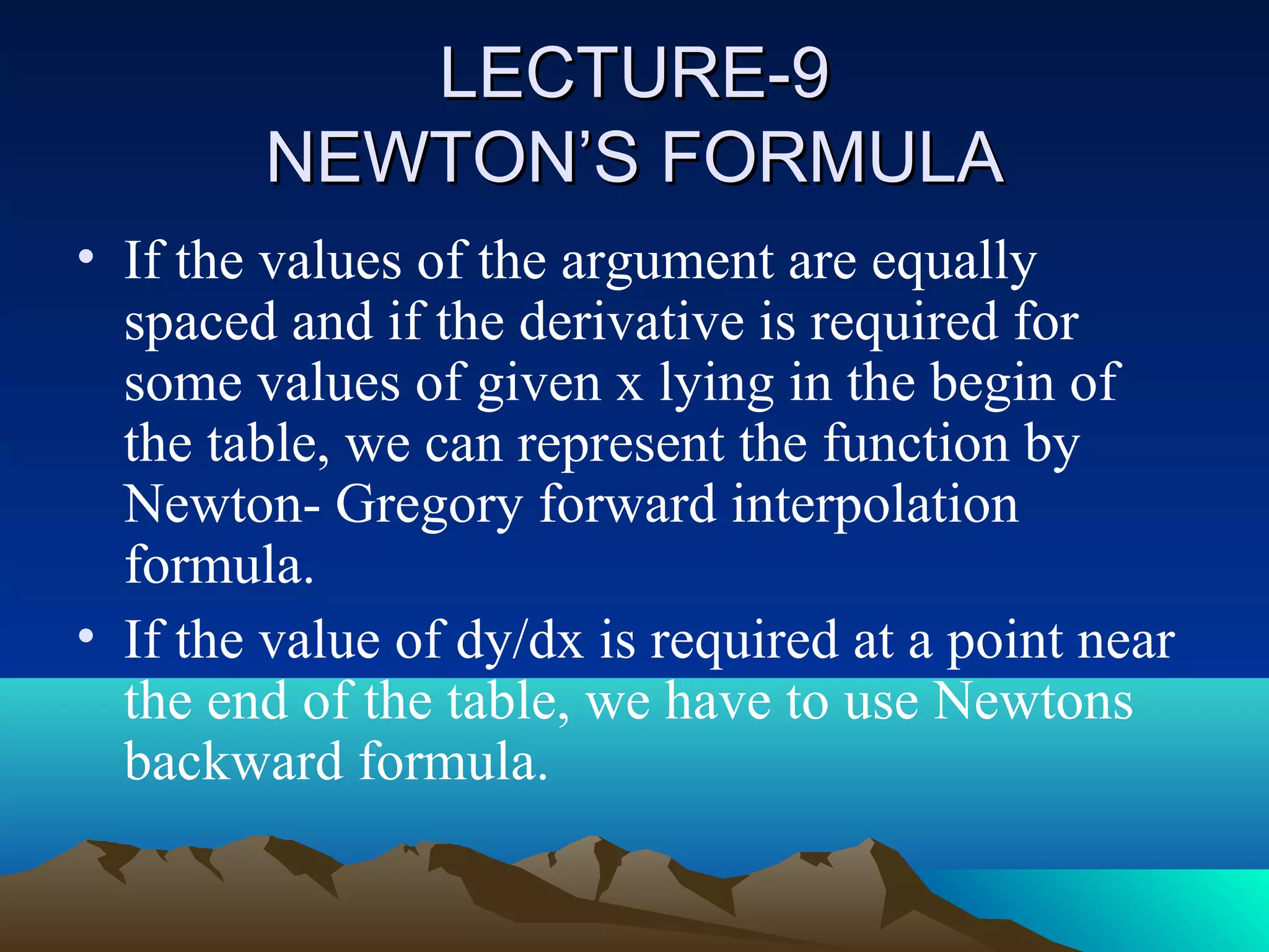 LECTURE-9
        NEWTON’S FORMULA
• If the values of the argument are equally
  spaced and if the derivative is required for
  some values of given x lying in the begin of
  the table, we can represent the function by
  Newton- Gregory forward interpolation
  formula.
• If the value of dy/dx is required at a point near
  the end of the table, we have to use Newtons
  backward formula.
 