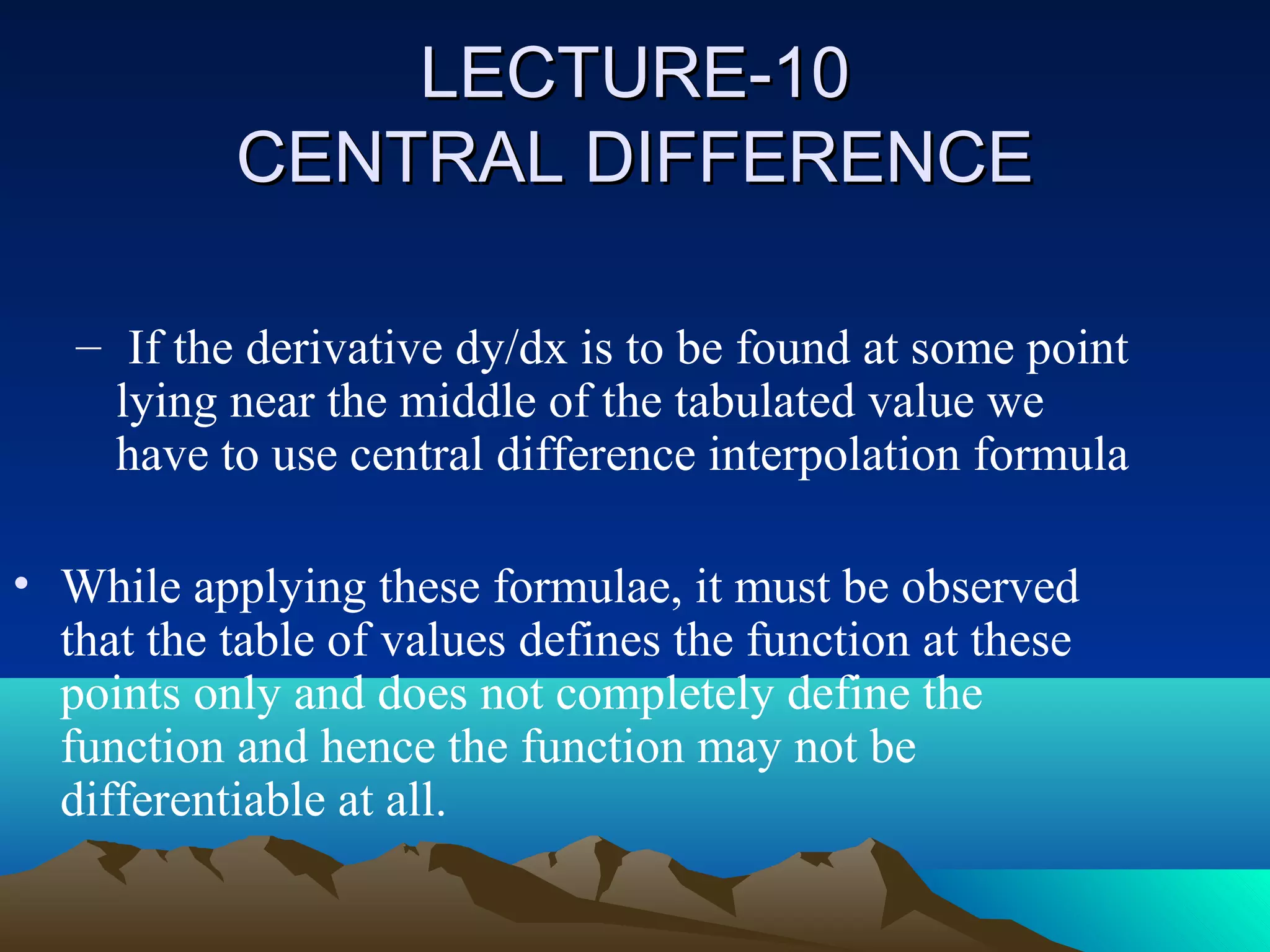 LECTURE-10
           CENTRAL DIFFERENCE

   – If the derivative dy/dx is to be found at some point
     lying near the middle of the tabulated value we
     have to use central difference interpolation formula

• While applying these formulae, it must be observed
  that the table of values defines the function at these
  points only and does not completely define the
  function and hence the function may not be
  differentiable at all.
 
