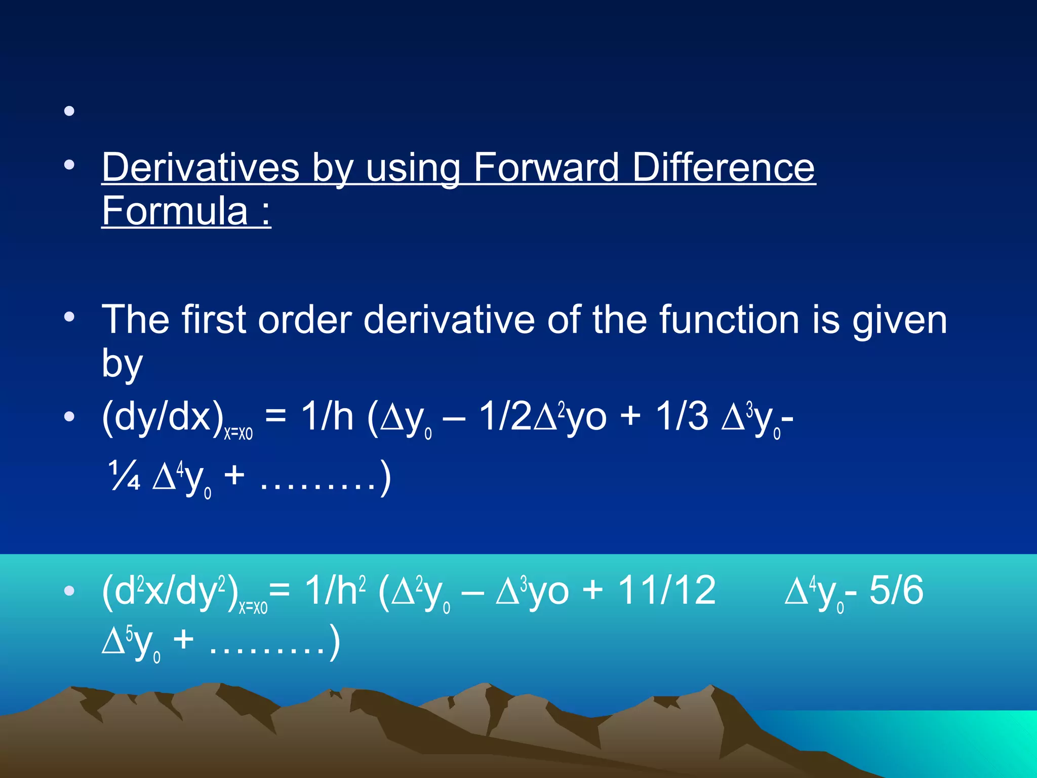•
• Derivatives by using Forward Difference
  Formula :

• The first order derivative of the function is given
  by
• (dy/dx)x=xo = 1/h (∆yo – 1/2∆2yo + 1/3 ∆3yo-
  ¼ ∆4yo + ………)

• (d2x/dy2)x=xo= 1/h2 (∆2yo – ∆3yo + 11/12   ∆4yo- 5/6
  ∆5yo + ………)
 