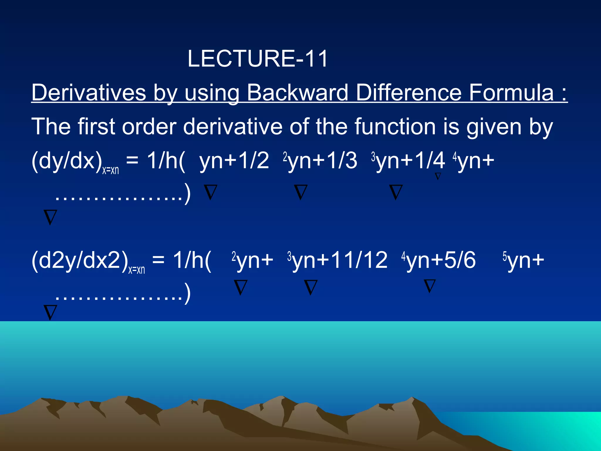 LECTURE-11
Derivatives by using Backward Difference Formula :
The first order derivative of the function is given by
(dy/dx)x=xn = 1/h( yn+1/2 2yn+1/3 3yn+1/4 4yn+
                                          ∇

  ……………..) ∇                ∇        ∇
 ∇
(d2y/dx2)x=xn = 1/h( 2yn+ 3yn+11/12 4yn+5/6    yn+
                                               5

  ……………..)           ∇      ∇         ∇
 ∇
 