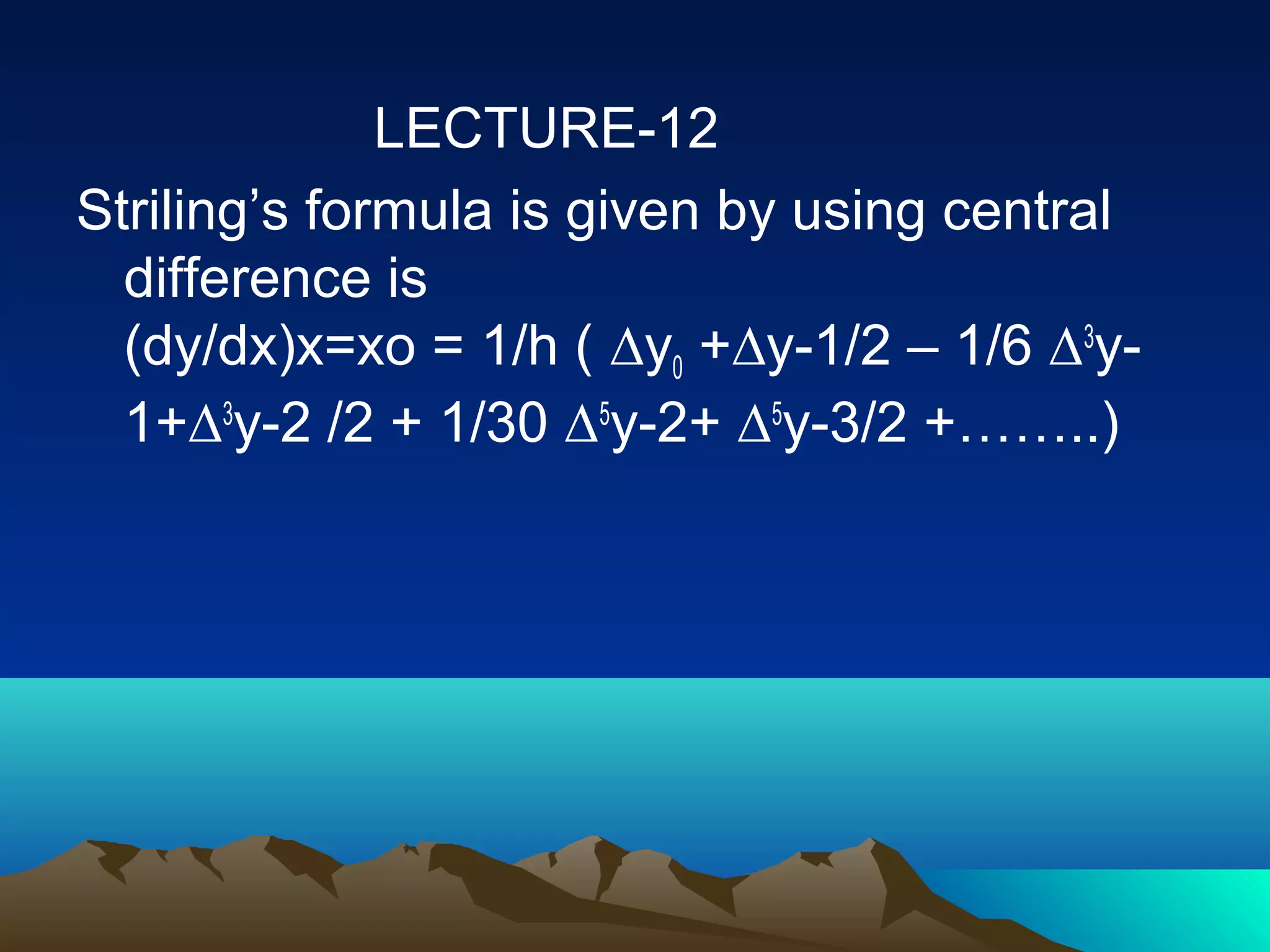 LECTURE-12
Striling’s formula is given by using central
  difference is
  (dy/dx)x=xo = 1/h ( ∆y0 +∆y-1/2 – 1/6 ∆3y-
  1+∆3y-2 /2 + 1/30 ∆5y-2+ ∆5y-3/2 +……..)
 