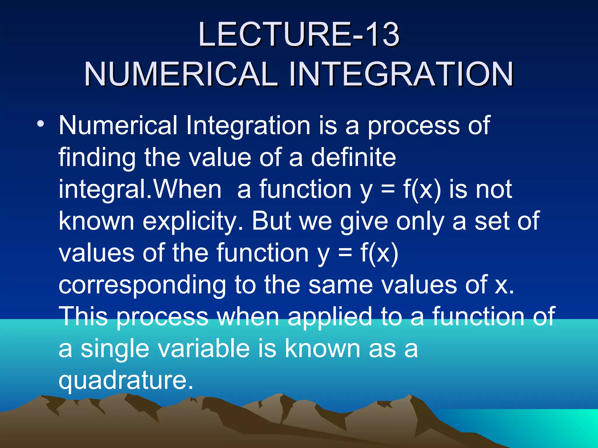 LECTURE-13
    NUMERICAL INTEGRATION
• Numerical Integration is a process of
  finding the value of a definite
  integral.When a function y = f(x) is not
  known explicity. But we give only a set of
  values of the function y = f(x)
  corresponding to the same values of x.
  This process when applied to a function of
  a single variable is known as a
  quadrature.
 