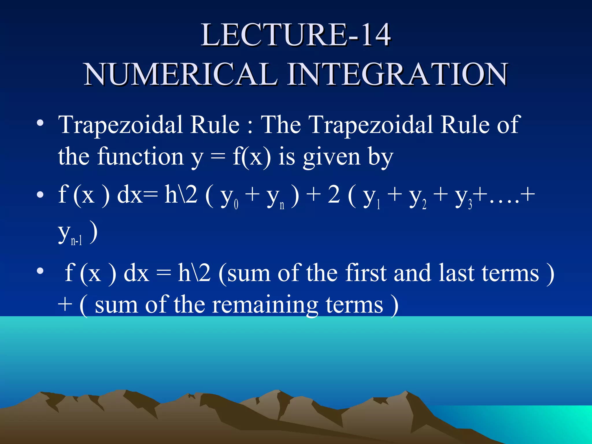 LECTURE-14
    NUMERICAL INTEGRATION
• Trapezoidal Rule : The Trapezoidal Rule of
  the function y = f(x) is given by
• f (x ) dx= h2 ( y0 + yn ) + 2 ( y1 + y2 + y3+….+
  yn-1 )
• f (x ) dx = h2 (sum of the first and last terms )
  + ( sum of the remaining terms )
 