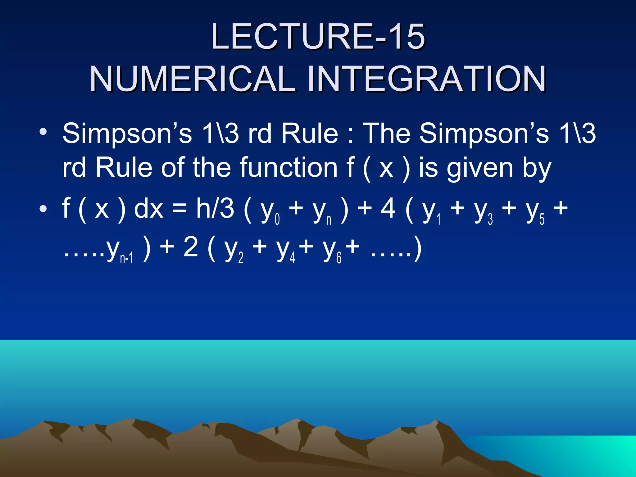 LECTURE-15
    NUMERICAL INTEGRATION
• Simpson’s 13 rd Rule : The Simpson’s 13
  rd Rule of the function f ( x ) is given by
• f ( x ) dx = h/3 ( y0 + yn ) + 4 ( y1 + y3 + y5 +
  …..yn-1 ) + 2 ( y2 + y4 + y6 + …..)
 