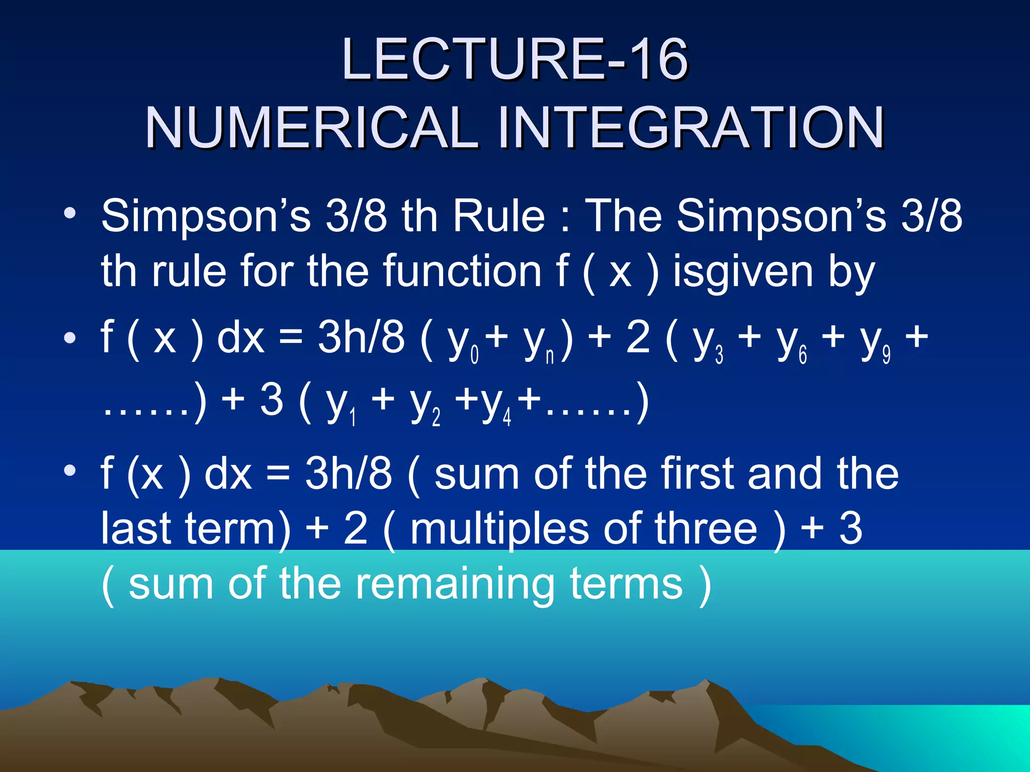 LECTURE-16
    NUMERICAL INTEGRATION
• Simpson’s 3/8 th Rule : The Simpson’s 3/8
  th rule for the function f ( x ) isgiven by
• f ( x ) dx = 3h/8 ( y0 + yn ) + 2 ( y3 + y6 + y9 +
  ……) + 3 ( y1 + y2 +y4 +……)
• f (x ) dx = 3h/8 ( sum of the first and the
  last term) + 2 ( multiples of three ) + 3
  ( sum of the remaining terms )
 