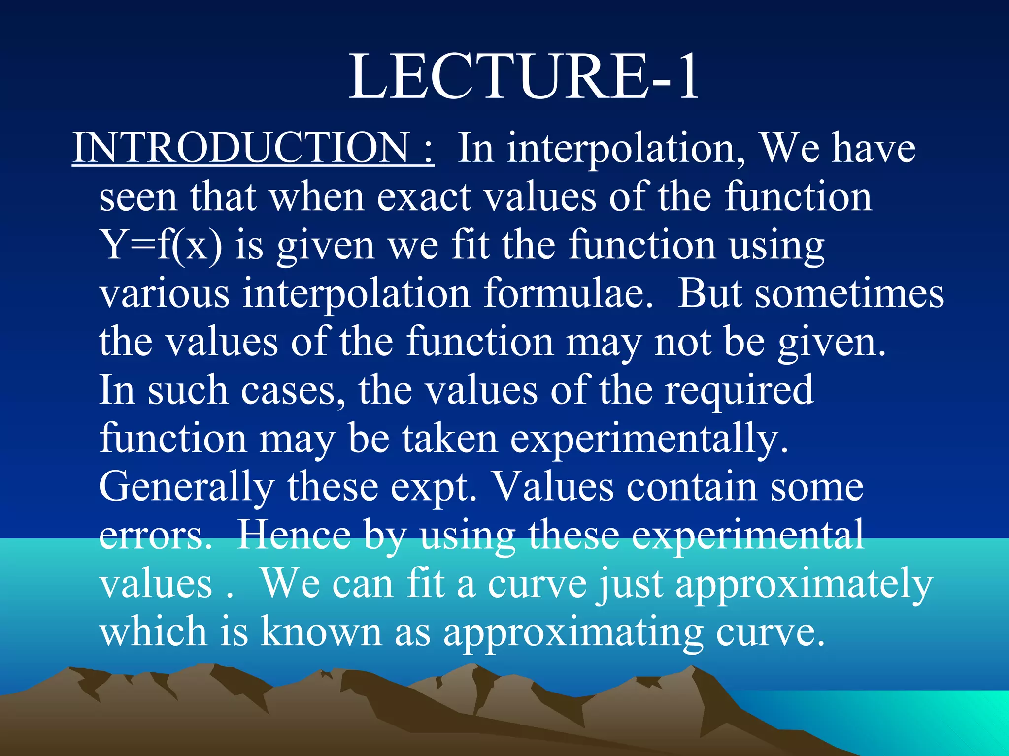 LECTURE-1
INTRODUCTION : In interpolation, We have
 seen that when exact values of the function
 Y=f(x) is given we fit the function using
 various interpolation formulae. But sometimes
 the values of the function may not be given.
 In such cases, the values of the required
 function may be taken experimentally.
 Generally these expt. Values contain some
 errors. Hence by using these experimental
 values . We can fit a curve just approximately
 which is known as approximating curve.
 
