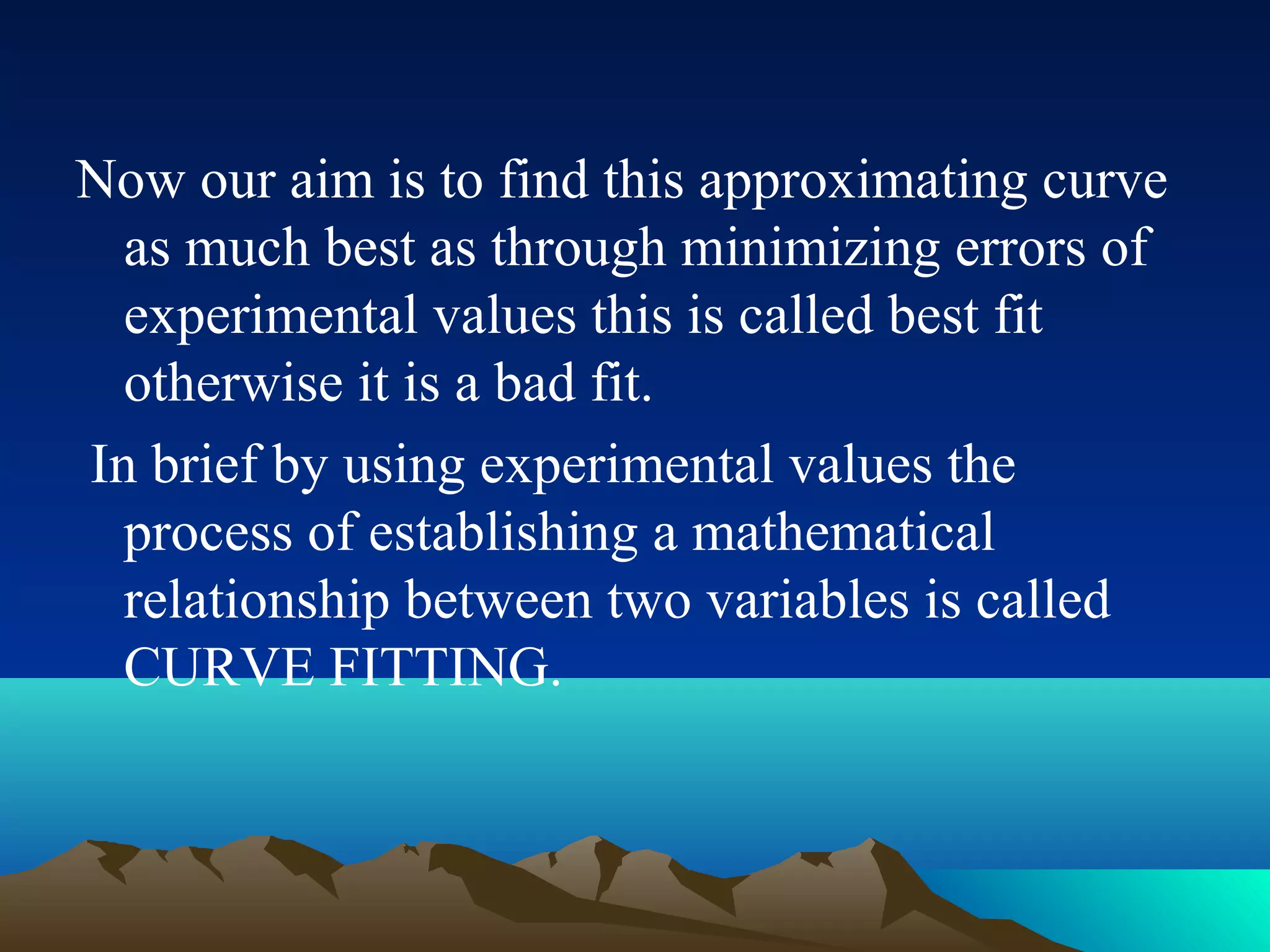 Now our aim is to find this approximating curve
  as much best as through minimizing errors of
  experimental values this is called best fit
  otherwise it is a bad fit.
In brief by using experimental values the
  process of establishing a mathematical
  relationship between two variables is called
  CURVE FITTING.
 
