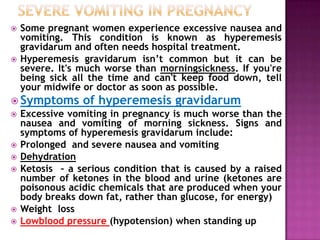 



Some pregnant women experience excessive nausea and
vomiting. This condition is known as hyperemesis
gravidarum and often needs hospital treatment.
Hyperemesis gravidarum isn’t common but it can be
severe. It's much worse than morningsickness. If you're
being sick all the time and can't keep food down, tell
your midwife or doctor as soon as possible.

 Symptoms









of hyperemesis gravidarum

Excessive vomiting in pregnancy is much worse than the
nausea and vomiting of morning sickness. Signs and
symptoms of hyperemesis gravidarum include:
Prolonged and severe nausea and vomiting
Dehydration
Ketosis – a serious condition that is caused by a raised
number of ketones in the blood and urine (ketones are
poisonous acidic chemicals that are produced when your
body breaks down fat, rather than glucose, for energy)
Weight loss
Lowblood pressure (hypotension) when standing up

 