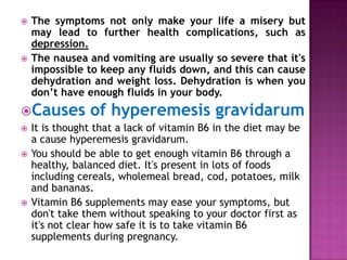 



The symptoms not only make your life a misery but
may lead to further health complications, such as
depression.
The nausea and vomiting are usually so severe that it's
impossible to keep any fluids down, and this can cause
dehydration and weight loss. Dehydration is when you
don’t have enough fluids in your body.

Causes





of hyperemesis gravidarum

It is thought that a lack of vitamin B6 in the diet may be
a cause hyperemesis gravidarum.
You should be able to get enough vitamin B6 through a
healthy, balanced diet. It's present in lots of foods
including cereals, wholemeal bread, cod, potatoes, milk
and bananas.
Vitamin B6 supplements may ease your symptoms, but
don't take them without speaking to your doctor first as
it's not clear how safe it is to take vitamin B6
supplements during pregnancy.

 