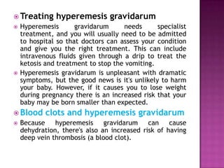  Treating




Hyperemesis
gravidarum
needs
specialist
treatment, and you will usually need to be admitted
to hospital so that doctors can assess your condition
and give you the right treatment. This can include
intravenous fluids given through a drip to treat the
ketosis and treatment to stop the vomiting.
Hyperemesis gravidarum is unpleasant with dramatic
symptoms, but the good news is it's unlikely to harm
your baby. However, if it causes you to lose weight
during pregnancy there is an increased risk that your
baby may be born smaller than expected.

 Blood


hyperemesis gravidarum

clots and hyperemesis gravidarum

Because
hyperemesis
gravidarum
can
cause
dehydration, there's also an increased risk of having
deep vein thrombosis (a blood clot).

 