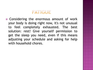 

Considering the enormous amount of work
your body is doing right now, it's not unusual
to feel completely exhausted. The best
solution: rest! Give yourself permission to
get the sleep you need, even if this means
adjusting your schedule and asking for help
with household chores.

 