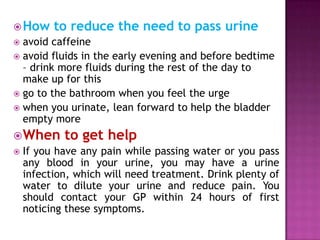  How

to reduce the need to pass urine

avoid caffeine
 avoid fluids in the early evening and before bedtime
– drink more fluids during the rest of the day to
make up for this
 go to the bathroom when you feel the urge
 when you urinate, lean forward to help the bladder
empty more


 When to get help
 If you have any pain while passing water or you pass
any blood in your urine, you may have a urine
infection, which will need treatment. Drink plenty of
water to dilute your urine and reduce pain. You
should contact your GP within 24 hours of first
noticing these symptoms.

 