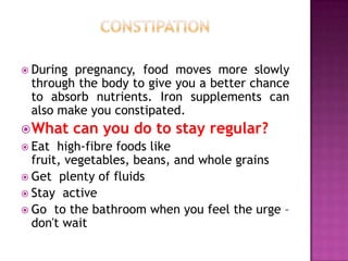  During

pregnancy, food moves more slowly
through the body to give you a better chance
to absorb nutrients. Iron supplements can
also make you constipated.

 What
 Eat

can you do to stay regular?

high-fibre foods like
fruit, vegetables, beans, and whole grains
 Get plenty of fluids
 Stay active
 Go to the bathroom when you feel the urge –
don't wait

 