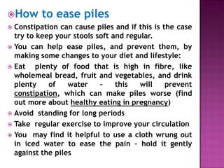 How

to ease piles

Constipation can cause piles and if this is the case
try to keep your stools soft and regular.
 You can help ease piles, and prevent them, by
making some changes to your diet and lifestyle:
 Eat
plenty of food that is high in fibre, like
wholemeal bread, fruit and vegetables, and drink
plenty
of
water
–
this
will
prevent
constipation, which can make piles worse (find
out more about healthy eating in pregnancy)
 Avoid standing for long periods
 Take regular exercise to improve your circulation
 You may find it helpful to use a cloth wrung out
in iced water to ease the pain – hold it gently
against the piles


 