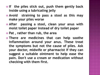 If the piles stick out, push them gently back
inside using a lubricating jelly
 Avoid
straining to pass a stool as this may
make your piles worse
 After
passing a stool, clean your anus with
moist toilet paper instead of dry toilet paper
 Pat , rather than rub, the area
 There are medicines that can help soothe
inflammation around your anus. These treat
the symptoms but not the cause of piles. Ask
your doctor, midwife or pharmacist if they can
suggest a suitable ointment to help ease the
pain. Don't use a cream or medication without
checking with them first.


 