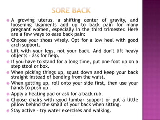 











A growing uterus, a shifting center of gravity, and
loosening ligaments add up to back pain for many
pregnant women, especially in the third trimester. Here
are a few ways to ease back pain:
Choose your shoes wisely. Opt for a low heel with good
arch support.
Lift with your legs, not your back. And don't lift heavy
objects – ask for help.
If you have to stand for a long time, put one foot up on a
step stool or box.
When picking things up, squat down and keep your back
straight instead of bending from the waist.
When getting up, roll onto your side first, then use your
hands to push up.
Apply a heating pad or ask for a back rub.
Choose chairs with good lumbar support or put a little
pillow behind the small of your back when sitting.
Stay active – try water exercises and walking.

 