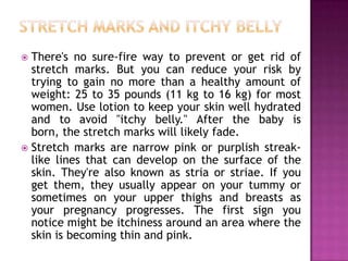There's no sure-fire way to prevent or get rid of
stretch marks. But you can reduce your risk by
trying to gain no more than a healthy amount of
weight: 25 to 35 pounds (11 kg to 16 kg) for most
women. Use lotion to keep your skin well hydrated
and to avoid "itchy belly." After the baby is
born, the stretch marks will likely fade.
 Stretch marks are narrow pink or purplish streaklike lines that can develop on the surface of the
skin. They're also known as stria or striae. If you
get them, they usually appear on your tummy or
sometimes on your upper thighs and breasts as
your pregnancy progresses. The first sign you
notice might be itchiness around an area where the
skin is becoming thin and pink.


 