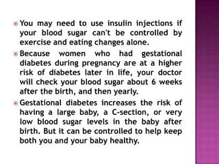  You

may need to use insulin injections if
your blood sugar can't be controlled by
exercise and eating changes alone.
 Because
women who had gestational
diabetes during pregnancy are at a higher
risk of diabetes later in life, your doctor
will check your blood sugar about 6 weeks
after the birth, and then yearly.
 Gestational diabetes increases the risk of
having a large baby, a C-section, or very
low blood sugar levels in the baby after
birth. But it can be controlled to help keep
both you and your baby healthy.

 