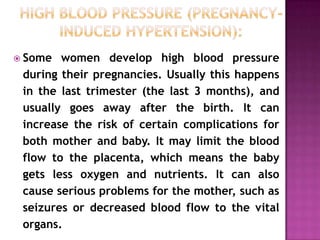  Some

women develop high blood pressure
during their pregnancies. Usually this happens
in the last trimester (the last 3 months), and
usually goes away after the birth. It can
increase the risk of certain complications for
both mother and baby. It may limit the blood
flow to the placenta, which means the baby
gets less oxygen and nutrients. It can also
cause serious problems for the mother, such as
seizures or decreased blood flow to the vital
organs.

 