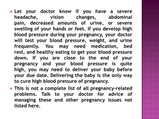 



Let your doctor know if you have a severe
headache,
vision
changes,
abdominal
pain, decreased amounts of urine, or severe
swelling of your hands or feet. If you develop high
blood pressure during your pregnancy, your doctor
will test your blood pressure, weight, and urine
frequently. You may need medication, bed
rest, and healthy eating to get your blood pressure
down. If you are close to the end of your
pregnancy and your blood pressure is quite
high, you may need to deliver your baby before
your due date. Delivering the baby is the only way
to cure high blood pressure of pregnancy.
This is not a complete list of all pregnancy-related
problems. Talk to your doctor for advice of
managing these and other pregnancy issues not
listed here.

 