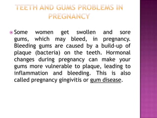  Some

women get swollen and sore
gums, which may bleed, in pregnancy.
Bleeding gums are caused by a build-up of
plaque (bacteria) on the teeth. Hormonal
changes during pregnancy can make your
gums more vulnerable to plaque, leading to
inflammation and bleeding. This is also
called pregnancy gingivitis or gum disease.

 