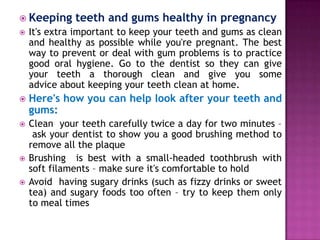  Keeping

teeth and gums healthy in pregnancy



It's extra important to keep your teeth and gums as clean
and healthy as possible while you're pregnant. The best
way to prevent or deal with gum problems is to practice
good oral hygiene. Go to the dentist so they can give
your teeth a thorough clean and give you some
advice about keeping your teeth clean at home.



Here's how you can help look after your teeth and
gums:



Clean your teeth carefully twice a day for two minutes –
ask your dentist to show you a good brushing method to
remove all the plaque
Brushing is best with a small-headed toothbrush with
soft filaments – make sure it's comfortable to hold
Avoid having sugary drinks (such as fizzy drinks or sweet
tea) and sugary foods too often – try to keep them only
to meal times




 