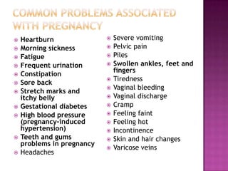













Heartburn
Morning sickness
Fatigue
Frequent urination
Constipation
Sore back
Stretch marks and
itchy belly
Gestational diabetes
High blood pressure
(pregnancy-induced
hypertension)
Teeth and gums
problems in pregnancy
Headaches

















Severe vomiting
Pelvic pain
Piles
Swollen ankles, feet and
fingers
Tiredness
Vaginal bleeding
Vaginal discharge
Cramp
Feeling faint
Feeling hot
Incontinence
Skin and hair changes
Varicose veins

 