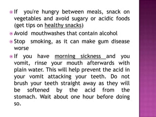  If

you're hungry between meals, snack on
vegetables and avoid sugary or acidic foods
(get tips on healthy snacks)
 Avoid mouthwashes that contain alcohol
 Stop smoking, as it can make gum disease
worse
 If you have morning sickness and you
vomit, rinse your mouth afterwards with
plain water. This will help prevent the acid in
your vomit attacking your teeth. Do not
brush your teeth straight away as they will
be softened by the acid from the
stomach. Wait about one hour before doing
so.

 