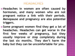  Headaches

in women are often caused by
hormones, and many women who are not
pregnant notice a link with their periods.
Menopause and pregnancy are also potential
triggers.
 Some pregnant women find they get a lot of
headaches. Headaches can get worse in the
first few weeks of pregnancy, but they
usually improve or stop completely during
the last six months. They don’t harm the
baby but they can be uncomfortable for you.

 