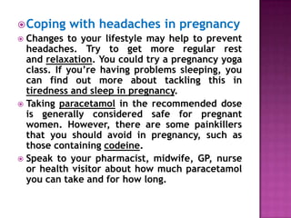  Coping

with headaches in pregnancy

Changes to your lifestyle may help to prevent
headaches. Try to get more regular rest
and relaxation. You could try a pregnancy yoga
class. If you’re having problems sleeping, you
can find out more about tackling this in
tiredness and sleep in pregnancy.
 Taking paracetamol in the recommended dose
is generally considered safe for pregnant
women. However, there are some painkillers
that you should avoid in pregnancy, such as
those containing codeine.
 Speak to your pharmacist, midwife, GP, nurse
or health visitor about how much paracetamol
you can take and for how long.


 