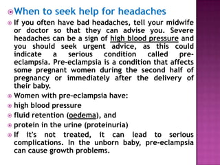  When to seek help for headaches
 If you often have bad headaches, tell your midwife
or doctor so that they can advise you. Severe
headaches can be a sign of high blood pressure and
you should seek urgent advice, as this could
indicate
a
serious
condition
called
preeclampsia. Pre-eclampsia is a condition that affects
some pregnant women during the second half of
pregnancy or immediately after the delivery of
their baby.
 Women with pre-eclampsia have:
 high blood pressure
 fluid retention (oedema), and
 protein in the urine (proteinuria)
 If it's not treated, it can lead to serious
complications. In the unborn baby, pre-eclampsia
can cause growth problems.

 