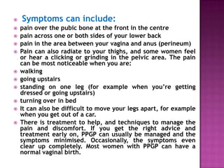 













Symptoms can include:
pain over the pubic bone at the front in the centre
pain across one or both sides of your lower back
pain in the area between your vagina and anus (perineum)
Pain can also radiate to your thighs, and some women feel
or hear a clicking or grinding in the pelvic area. The pain
can be most noticeable when you are:
walking
going upstairs
standing on one leg (for example when you’re getting
dressed or going upstairs)
turning over in bed
It can also be difficult to move your legs apart, for example
when you get out of a car.
There is treatment to help, and techniques to manage the
pain and discomfort. If you get the right advice and
treatment early on, PPGP can usually be managed and the
symptoms minimised. Occasionally, the symptoms even
clear up completely. Most women with PPGP can have a
normal vaginal birth.

 