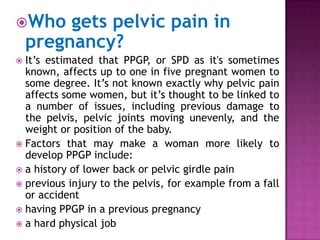 Who

gets pelvic pain in
pregnancy?

It’s estimated that PPGP, or SPD as it's sometimes
known, affects up to one in five pregnant women to
some degree. It’s not known exactly why pelvic pain
affects some women, but it’s thought to be linked to
a number of issues, including previous damage to
the pelvis, pelvic joints moving unevenly, and the
weight or position of the baby.
 Factors that may make a woman more likely to
develop PPGP include:
 a history of lower back or pelvic girdle pain
 previous injury to the pelvis, for example from a fall
or accident
 having PPGP in a previous pregnancy
 a hard physical job


 