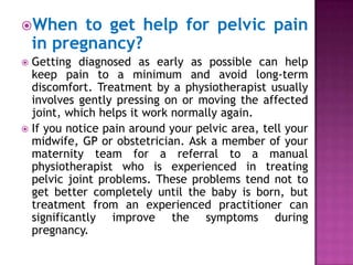 When

to get help for pelvic pain
in pregnancy?

Getting diagnosed as early as possible can help
keep pain to a minimum and avoid long-term
discomfort. Treatment by a physiotherapist usually
involves gently pressing on or moving the affected
joint, which helps it work normally again.
 If you notice pain around your pelvic area, tell your
midwife, GP or obstetrician. Ask a member of your
maternity team for a referral to a manual
physiotherapist who is experienced in treating
pelvic joint problems. These problems tend not to
get better completely until the baby is born, but
treatment from an experienced practitioner can
significantly improve the symptoms during
pregnancy.


 