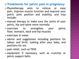  Treatments

for pelvic pain in pregnancy

Physiotherapy aims to relieve or ease
pain, improve muscle function and improve your
pelvic joint position and stability, and may
include:
 manual therapy to make sure the joints of your
pelvis, hip and spine move normally
 exercises
to
strengthen
your
pelvic
floor, stomach, back and hip muscles
 exercises in water
 advice and suggestions including positions for
labour and birth, looking after your baby, and
positions for sex
 pain relief, such as TENS
 equipment if necessary, such as crutches or
pelvic support belts


 