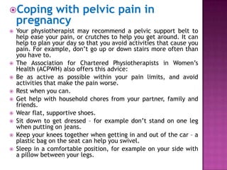 Coping

with pelvic pain in
pregnancy













Your physiotherapist may recommend a pelvic support belt to
help ease your pain, or crutches to help you get around. It can
help to plan your day so that you avoid activities that cause you
pain. For example, don’t go up or down stairs more often than
you have to.
The Association for Chartered Physiotherapists in Women’s
Health (ACPWH) also offers this advice:
Be as active as possible within your pain limits, and avoid
activities that make the pain worse.
Rest when you can.
Get help with household chores from your partner, family and
friends.
Wear flat, supportive shoes.
Sit down to get dressed – for example don’t stand on one leg
when putting on jeans.
Keep your knees together when getting in and out of the car – a
plastic bag on the seat can help you swivel.
Sleep in a comfortable position, for example on your side with
a pillow between your legs.

 