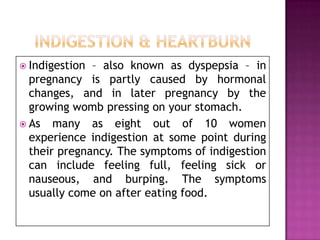  Indigestion

– also known as dyspepsia – in
pregnancy is partly caused by hormonal
changes, and in later pregnancy by the
growing womb pressing on your stomach.
 As many as eight out of 10 women
experience indigestion at some point during
their pregnancy. The symptoms of indigestion
can include feeling full, feeling sick or
nauseous, and burping. The symptoms
usually come on after eating food.

 