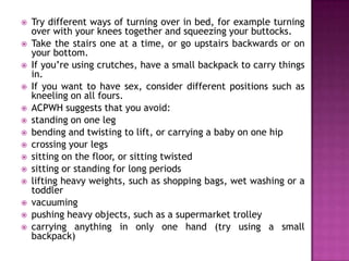 














Try different ways of turning over in bed, for example turning
over with your knees together and squeezing your buttocks.
Take the stairs one at a time, or go upstairs backwards or on
your bottom.
If you’re using crutches, have a small backpack to carry things
in.
If you want to have sex, consider different positions such as
kneeling on all fours.
ACPWH suggests that you avoid:
standing on one leg
bending and twisting to lift, or carrying a baby on one hip
crossing your legs
sitting on the floor, or sitting twisted
sitting or standing for long periods
lifting heavy weights, such as shopping bags, wet washing or a
toddler
vacuuming
pushing heavy objects, such as a supermarket trolley
carrying anything in only one hand (try using a small
backpack)

 