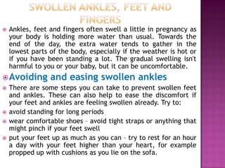 

Ankles, feet and fingers often swell a little in pregnancy as
your body is holding more water than usual. Towards the
end of the day, the extra water tends to gather in the
lowest parts of the body, especially if the weather is hot or
if you have been standing a lot. The gradual swelling isn't
harmful to you or your baby, but it can be uncomfortable.

 Avoiding and easing swollen ankles
 There are some steps you can take to prevent swollen feet
and ankles. These can also help to ease the discomfort if
your feet and ankles are feeling swollen already. Try to:
 avoid standing for long periods
 wear comfortable shoes – avoid tight straps or anything that
might pinch if your feet swell
 put your feet up as much as you can – try to rest for an hour
a day with your feet higher than your heart, for example
propped up with cushions as you lie on the sofa.

 