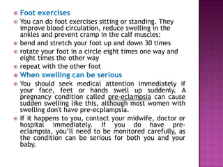 

Foot exercises





You can do foot exercises sitting or standing. They
improve blood circulation, reduce swelling in the
ankles and prevent cramp in the calf muscles:
bend and stretch your foot up and down 30 times
rotate your foot in a circle eight times one way and
eight times the other way
repeat with the other foot



When swelling can be serious



You should seek medical attention immediately if
your face, feet or hands swell up suddenly. A
pregnancy condition called pre-eclampsia can cause
sudden swelling like this, although most women with
swelling don't have pre-ecplampsia.
If it happens to you, contact your midwife, doctor or
hospital immediately. If you do have preeclampsia, you’ll need to be monitored carefully, as
the condition can be serious for both you and your
baby.






 