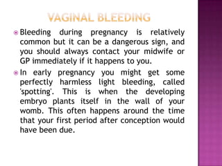  Bleeding

during pregnancy is relatively
common but it can be a dangerous sign, and
you should always contact your midwife or
GP immediately if it happens to you.
 In early pregnancy you might get some
perfectly harmless light bleeding, called
'spotting'. This is when the developing
embryo plants itself in the wall of your
womb. This often happens around the time
that your first period after conception would
have been due.

 