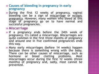 

Causes of bleeding in pregnancy in early
pregnancy



During the first 12 weeks of pregnancy, vaginal
bleeding can be a sign of miscarriage or ectopic
pregnancy. However, many women who bleed at this
stage of pregnancy go on to have normal and
successful pregnancies.

 Miscarriage




If a pregnancy ends before the 24th week of
pregnancy, it's called a miscarriage. Miscarriages are
quite common in the first three months of pregnancy
and around one in five confirmed pregnancies ends
this way.
Many early miscarriages (before 14 weeks) happen
because there is something wrong with the baby.
There can be other causes of miscarriage, such as
hormone or blood clotting problems. Most
miscarriages occur during the first 12 weeks (three
months) of pregnancy and, sadly, most cannot be
prevented.

 