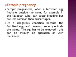  Ectopic
 Ectopic

pregnancy

pregnancies, when a fertilised egg
implants outside the womb for example in
the fallopian tube, can cause bleeding but
are less common than miscarriages.
 It's a dangerous condition because the
fertilised egg can't develop properly outside
the womb. The egg has to be removed – this
can be through an operation or with
medicines.

 