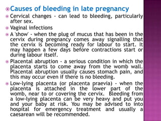  Causes

of bleeding in late pregnancy

Cervical changes - can lead to bleeding, particularly
after sex.
 Vaginal infections
 A 'show' - when the plug of mucus that has been in the
cervix during pregnancy comes away signalling that
the cervix is becoming ready for labour to start. It
may happen a few days before contractions start or
during labour itself.
 Placental abruption - a serious condition in which the
placenta starts to come away from the womb wall.
Placental abruption usually causes stomach pain, and
this may occur even if there is no bleeding.
 Low-lying placenta (or placenta praevia) - when the
placenta is attached in the lower part of the
womb, near to or covering the cervix. Bleeding from
a low-lying placenta can be very heavy and put you
and your baby at risk. You may be advised to into
hospital for emergency treatment and usually a
caesarean will be recommended.


 