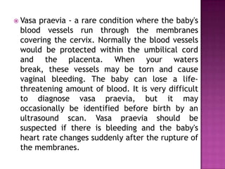  Vasa

praevia - a rare condition where the baby's
blood vessels run through the membranes
covering the cervix. Normally the blood vessels
would be protected within the umbilical cord
and the placenta. When your waters
break, these vessels may be torn and cause
vaginal bleeding. The baby can lose a lifethreatening amount of blood. It is very difficult
to diagnose vasa praevia, but it may
occasionally be identified before birth by an
ultrasound scan. Vasa praevia should be
suspected if there is bleeding and the baby's
heart rate changes suddenly after the rupture of
the membranes.

 